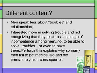 Different content?
• Men speak less about “troubles” and
relationships;
• Interested more in solving trouble and not
recognizing that they exist--as it is a sign of
incompetence among men..not to be able to
solve troubles…or even to have
them..Perhaps this explains why so many
men fail to get medical aid and die
prematurely as a consequence..
 
