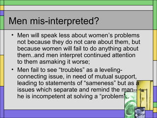 Men mis-interpreted?
• Men will speak less about women’s problems
not because they do not care about them, but
because women will fail to do anything about
them..and men interpret continued attention
to them asmaking it worse;
• Men fail to see “troubles” as a leveling-
connecting issue, in need of mutual support,
leading to statements of “sameness” but as a
issues which separate and remind the man--
he is incompetent at solving a “problem”..
 