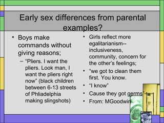 Early sex differences from parental
examples?
• Boys make
commands without
giving reasons;
– “Pliers. I want the
pliers. Look man, I
want the pliers right
now” (black children
between 6-13 streets
of Phliadelphia
making slingshots)
• Girls reflect more
egalitarianism--
inclusiveness,
community, concern for
the other’s feelings;
• “we got to clean them
first. You know.
• “I know”
• Cause they got germs”
• From: MGoodwin
 