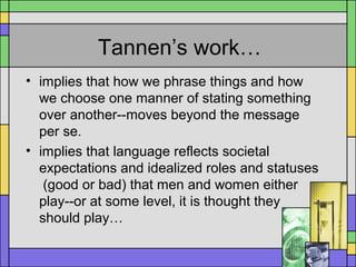 Tannen’s work…
• implies that how we phrase things and how
we choose one manner of stating something
over another--moves beyond the message
per se.
• implies that language reflects societal
expectations and idealized roles and statuses
(good or bad) that men and women either
play--or at some level, it is thought they
should play…
 