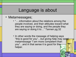 Language is about
• Metamessages;
• “….information about the relations among the
people involved, and their attitudes toward what
they are saying or doing, and the people they
are saying or doing it to…” Tannen pg.32
• In other words the message of helping says
“this is good for you”…but giving help may send
metamessage “I am more competent than
you”…and in that sense it is good for the
helper.
 