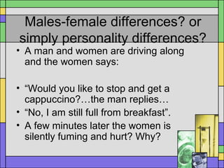 Males-female differences? or
simply personality differences?
• A man and women are driving along
and the women says:
• “Would you like to stop and get a
cappuccino?…the man replies…
• “No, I am still full from breakfast”.
• A few minutes later the women is
silently fuming and hurt? Why?
 