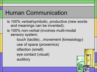 Human Communication
is 100% verbal/symbolic, productive (new words
and meanings can be invented);
is 100% non-verbal (involves multi-modal
sensory system;
touch (tactile)…movement (kinesiology)
use of space (proxemics)
olfaction (smell)
eye contact (visual)
auditory
 
