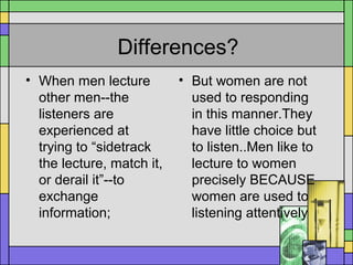 Differences?
• When men lecture
other men--the
listeners are
experienced at
trying to “sidetrack
the lecture, match it,
or derail it”--to
exchange
information;
• But women are not
used to responding
in this manner.They
have little choice but
to listen..Men like to
lecture to women
precisely BECAUSE
women are used to
listening attentively
 