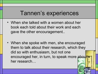 Tannen’s experiences
• When she talked with a women about her
book each told about their work and each
gave the other encouragement..
• When she spoke with men, she encouraged
them to talk about their research, which they
did so with enthusiasm, but not one
encouraged her, in turn, to speak more about
her research…
 
