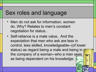 Sex roles and language
• Men do not ask for information, women
do..Why? Relates to men’s constant
negotiation for status..
• Self-reliance is a male value.. And the
expectation that men who ask are less in
control, less skilled, knowledgeable--(of lower
status) as regard being a male and being in
the company of a woman--who a man sees
as being dependent on his knowledge..
 