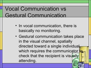 Vocal Communication vs
Gestural Communication
• In vocal communication, there is
basically no monitoring.
• Gestural communication takes place
in the visual channel, spatially
directed toward a single individual,
which requires the communicator to
check that the recipient is visually
attending.
 