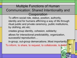 Multiple Functions of Human
Communication: Shared Intentionality and
Cooperation
To affirm social role, status, position, authority,
identity and for humans affirming a way of life through
ritual public and private ceremony, public institutions,
by clothing..etc etc;
creates group identity, cohesion, solidarity;
allows for interactional predictability, organization,
successful reproduction…
in-group, out-group demarcations..Most importantly:
To inform, to share, to request, to collaborate, to help!
 