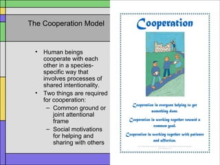 The Cooperation Model
• Human beings
cooperate with each
other in a species-
specific way that
involves processes of
shared intentionality.
• Two things are required
for cooperation:
– Common ground or
joint attentional
frame
– Social motivations
for helping and
sharing with others
 