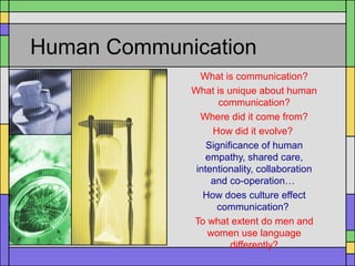 Human Communication
What is communication?
What is unique about human
communication?
Where did it come from?
How did it evolve?
Significance of human
empathy, shared care,
intentionality, collaboration
and co-operation…
How does culture effect
communication?
To what extent do men and
women use language
differently?
 
