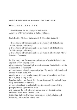 Human Communication Research ISSN 0360-3989
O R I G I N A L A R T I C L E
The Individual or the Group: A Multilevel
Analysis of Cyberbullying in School Classes
Ruth Festl1, Michael Scharkow2, & Thorsten Quandt3
1 Department of Communication, University of Hohenheim,
70599 Stuttgart, Germany
2 Department of Communication, University of Hohenheim,
70599 Stuttgart, Germany
3 Department of Communication, University of Münster, 48143
Münster, Germany
In this study, we focus on the relevance of social influence to
explain cyberbullying expe-
riences among German high school students. Social influence is
discussed in the context
of computer-mediated communication. To obtain individual and
sociostructural data, we
conducted a survey study among German high school students
(N = 4,282). Using multi-
level modeling, we found that the attributes of the school class
only contributed to the risk
of being involved in cyberbullying to a small extent. Still,
procyberbullying norms in class
did enhance the risk of perpetration and victimization for
students, even more so than their
individual beliefs. Previous experiences with bullying and
intensive, unrestricted use of the
 