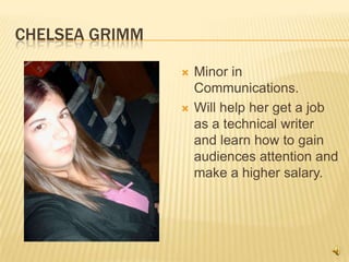 Chelsea GrimmMinor in Communications.Will help her get a job as a technical writer and learn how to gain audiences attention and make a higher salary. 
