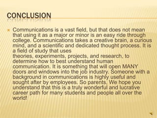 ConclusionCommunications is a vast field, but that does not mean that using it as a major or minor is an easy ride through college. Communications takes a creative brain, a curious mind, and a scientific and dedicated thought process. It is a field of study that uses theories, experiments, projects, and research, to determine how to best understand human communication. It is something that will open MANY doors and windows into the job industry. Someone with a background in communications is highly useful and sought after by employees. So parents, We hope you understand that this is a truly wonderful and lucrative career path for many students and people all over the world!