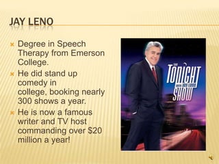 Jay LenoDegree in Speech Therapy from Emerson College.He did stand up comedy in college, booking nearly 300 shows a year.He is now a famous writer and TV host commanding over $20 million a year!