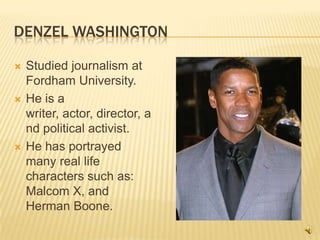 Denzel WashingtonStudied journalism at Fordham University.He is a writer, actor, director, and political activist.He has portrayed many real life characters such as: Malcom X, and Herman Boone.