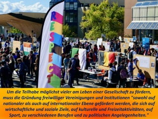 Um die Teilhabe möglichst vieler am Leben einer Gesellschaft zu fördern,
muss die Gründung freiwilliger Vereinigungen und Institutionen "sowohl auf
nationaler als auch auf internationaler Ebene gefördert werden, die sich auf
wirtschaftliche und soziale Ziele, auf kulturelle und Freizeitaktivitäten, auf
Sport, zu verschiedenen Berufen und zu politischen Angelegenheiten."
 