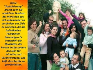Diese
"Sozialisierung"
drückt auch die
natürliche Tendenz
der Menschen aus,
sich miteinander zu
verbinden, um Ziele
zu erreichen, die die
individuellen
Fähigkeiten
übersteigen.Es
entwickelt die
Qualitäten der
Person, insbesondere
den Sinn für
Initiative und
Verantwortung, und
hilft, ihre Rechte zu
gewährleisten.
 
