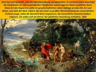 Gott hat nicht gewollt, sich alle Machtausübung vorzubehalten. Er vertraut jedem Geschöpf
die Funktionen an, die es gemäß den Fähigkeiten seiner eigenen Natur ausführen kann.
Diese Art des Regierens sollte im gesellschaftlichen Leben befolgt werden.Die Art und
Weise, wie Gott die Welt regiert, die von einer so großen Wertschätzung der menschlichen
Freiheit zeugt, sollte die Weisheit derer inspirieren, die menschliche Gemeinschaften
regieren. Sie sollen sich als Diener der göttlichen Vorsehung verhalten. 1884
 