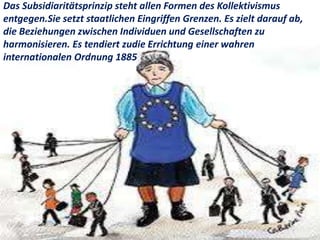 Das Subsidiaritätsprinzip steht allen Formen des Kollektivismus
entgegen.Sie setzt staatlichen Eingriffen Grenzen. Es zielt darauf ab,
die Beziehungen zwischen Individuen und Gesellschaften zu
harmonisieren. Es tendiert zudie Errichtung einer wahren
internationalen Ordnung 1885
 