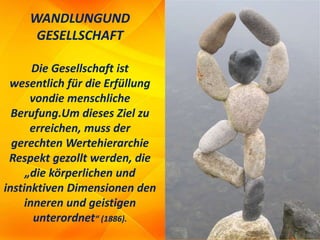 WANDLUNGUND
GESELLSCHAFT
Die Gesellschaft ist
wesentlich für die Erfüllung
vondie menschliche
Berufung.Um dieses Ziel zu
erreichen, muss der
gerechten Wertehierarchie
Respekt gezollt werden, die
„die körperlichen und
instinktiven Dimensionen den
inneren und geistigen
unterordnet“ (1886).
 