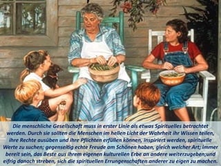 Die menschliche Gesellschaft muss in erster Linie als etwas Spirituelles betrachtet
werden. Durch sie sollten die Menschen im hellen Licht der Wahrheit ihr Wissen teilen,
ihre Rechte ausüben und ihre Pflichten erfüllen können, inspiriert werden, spirituelle
Werte zu suchen; gegenseitig echte Freude am Schönen haben, gleich welcher Art; immer
bereit sein, das Beste aus ihrem eigenen kulturellen Erbe an andere weiterzugeben;und
eifrig danach streben, sich die spirituellen Errungenschaften anderer zu eigen zu machen.
 