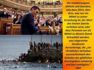 Die Umkehrungvon
Mitteln und Zwecken,
was dazu führt, dass
dem, was nur ein
Mittel zu seiner
Erreichung ist, der Wert
des letzten Zwecks
verliehen wird, oder
dass Personen nur als
Mittel zu diesem Zweck
betrachtet werden,
was ungerechte
Strukturen
hervorbringt, die „ein
christliches Verhalten
ausmachennach den
Geboten des göttlichen
Gesetzgebers schwierig
und fast unmöglich.“
1887
 