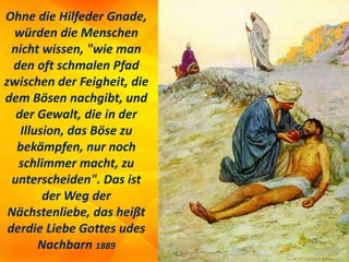 Ohne die Hilfeder Gnade,
würden die Menschen
nicht wissen, "wie man
den oft schmalen Pfad
zwischen der Feigheit, die
dem Bösen nachgibt, und
der Gewalt, die in der
Illusion, das Böse zu
bekämpfen, nur noch
schlimmer macht, zu
unterscheiden". Das ist
der Weg der
Nächstenliebe, das heißt
derdie Liebe Gottes udes
Nachbarn 1889
 