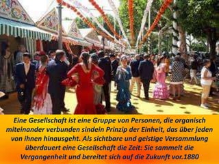 Eine Gesellschaft ist eine Gruppe von Personen, die organisch
miteinander verbunden sindein Prinzip der Einheit, das über jeden
von ihnen hinausgeht. Als sichtbare und geistige Versammlung
überdauert eine Gesellschaft die Zeit: Sie sammelt die
Vergangenheit und bereitet sich auf die Zukunft vor.1880
 