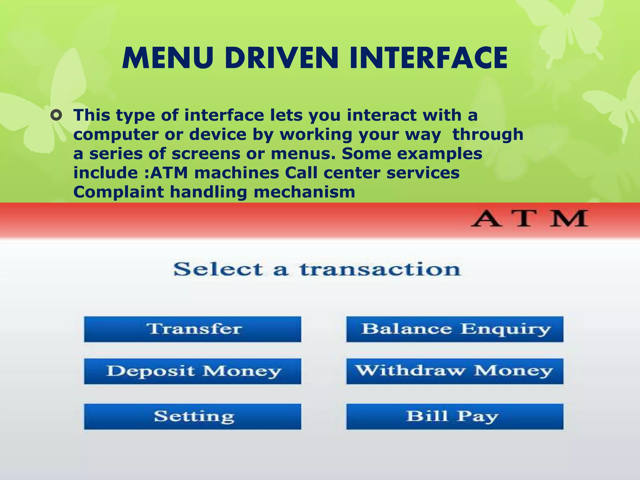 MENU DRIVEN INTERFACE
 This type of interface lets you interact with a
computer or device by working your way through
a series of screens or menus. Some examples
include :ATM machines Call center services
Complaint handling mechanism
 