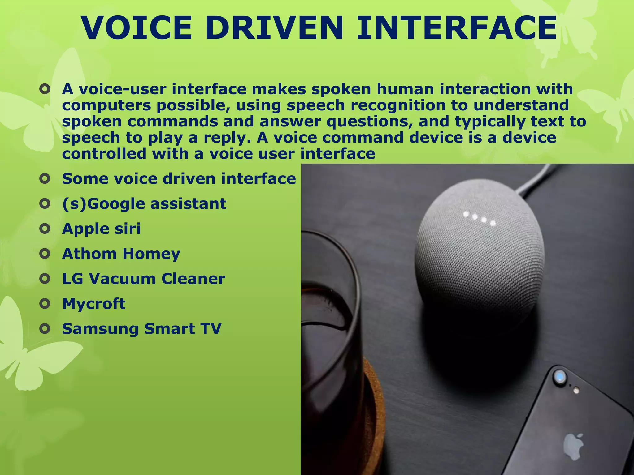 VOICE DRIVEN INTERFACE
 A voice-user interface makes spoken human interaction with
computers possible, using speech recognition to understand
spoken commands and answer questions, and typically text to
speech to play a reply. A voice command device is a device
controlled with a voice user interface
 Some voice driven interface
 (s)Google assistant
 Apple siri
 Athom Homey
 LG Vacuum Cleaner
 Mycroft
 Samsung Smart TV
 