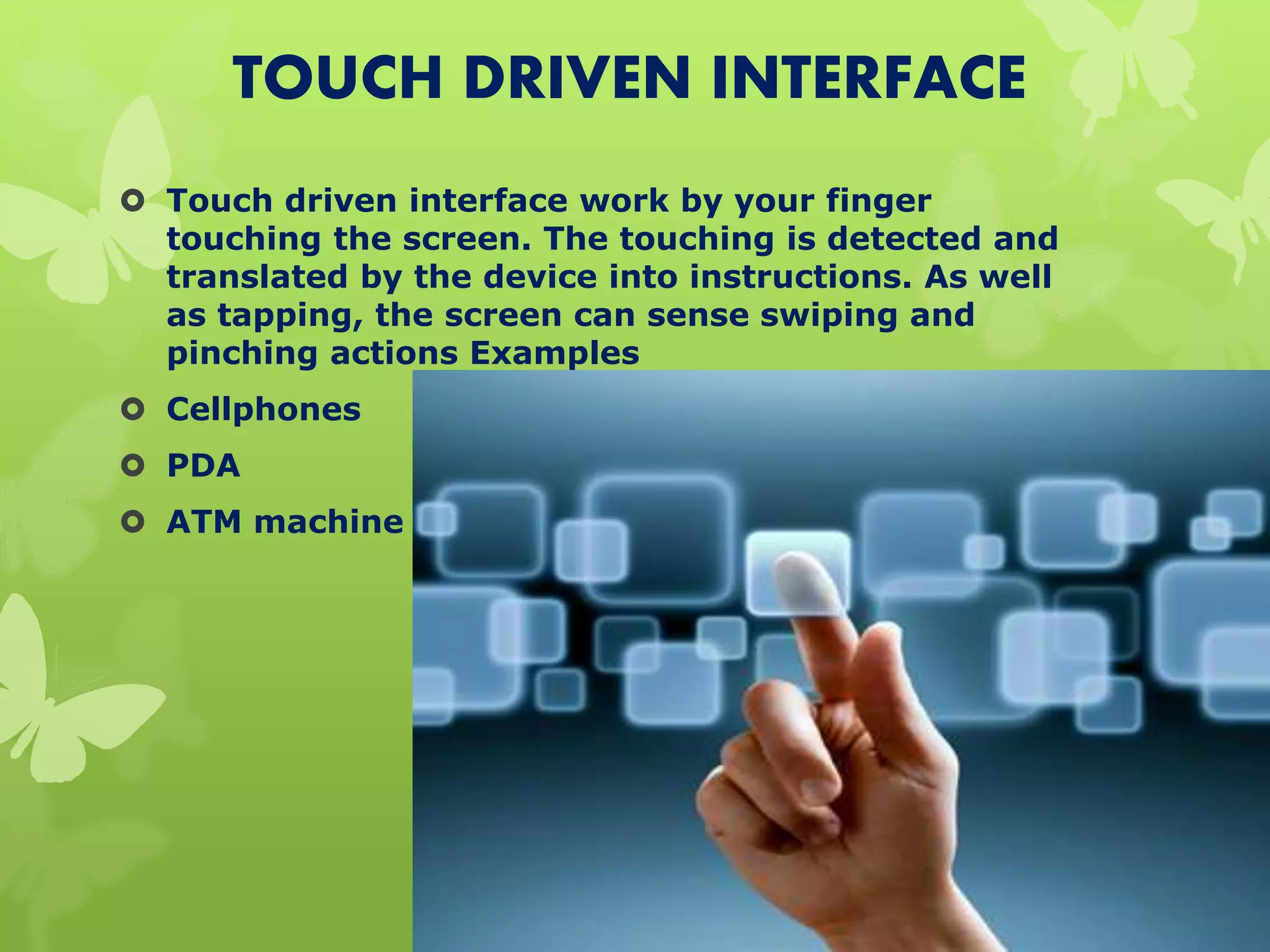 TOUCH DRIVEN INTERFACE
 Touch driven interface work by your finger
touching the screen. The touching is detected and
translated by the device into instructions. As well
as tapping, the screen can sense swiping and
pinching actions Examples
 Cellphones
 PDA
 ATM machine
 
