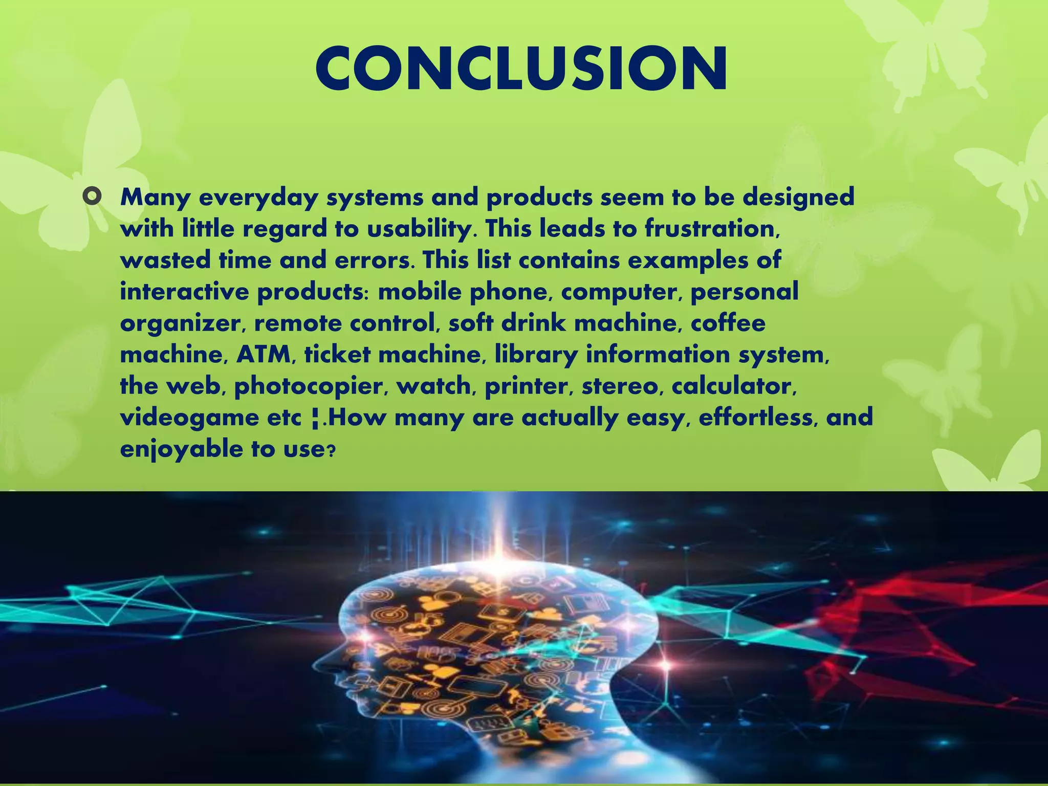 CONCLUSION
 Many everyday systems and products seem to be designed
with little regard to usability. This leads to frustration,
wasted time and errors. This list contains examples of
interactive products: mobile phone, computer, personal
organizer, remote control, soft drink machine, coffee
machine, ATM, ticket machine, library information system,
the web, photocopier, watch, printer, stereo, calculator,
videogame etc ¦.How many are actually easy, effortless, and
enjoyable to use?
 