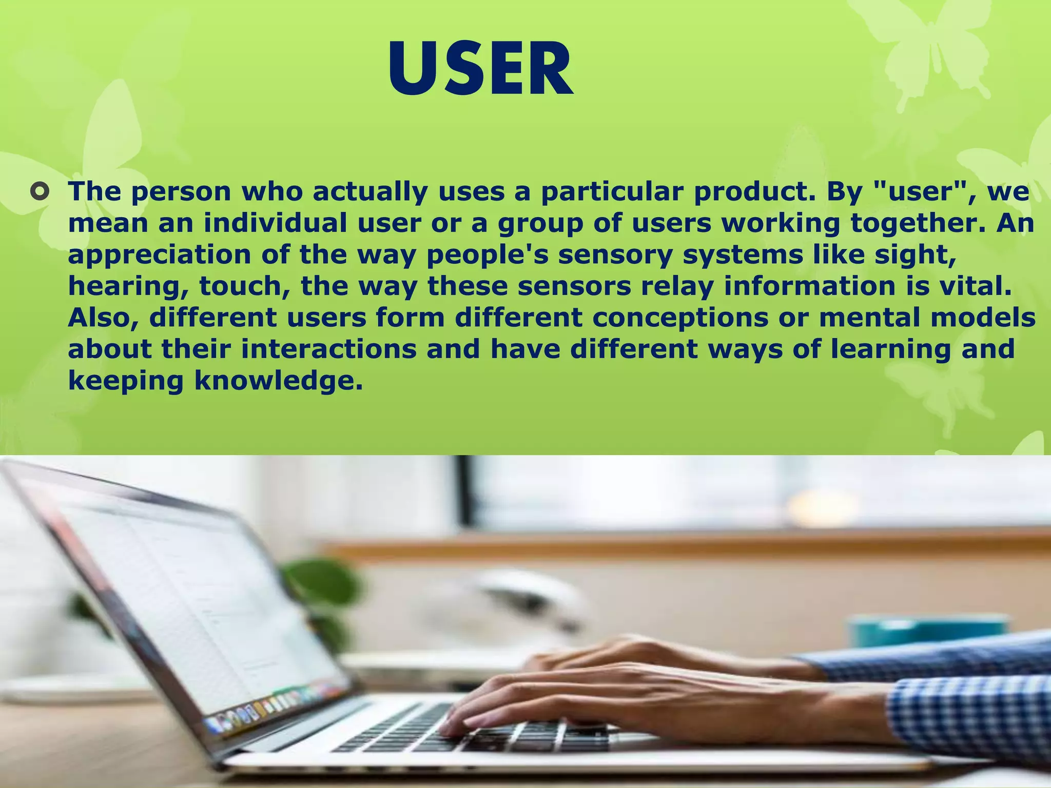 USER
 The person who actually uses a particular product. By "user", we
mean an individual user or a group of users working together. An
appreciation of the way people's sensory systems like sight,
hearing, touch, the way these sensors relay information is vital.
Also, different users form different conceptions or mental models
about their interactions and have different ways of learning and
keeping knowledge.
 