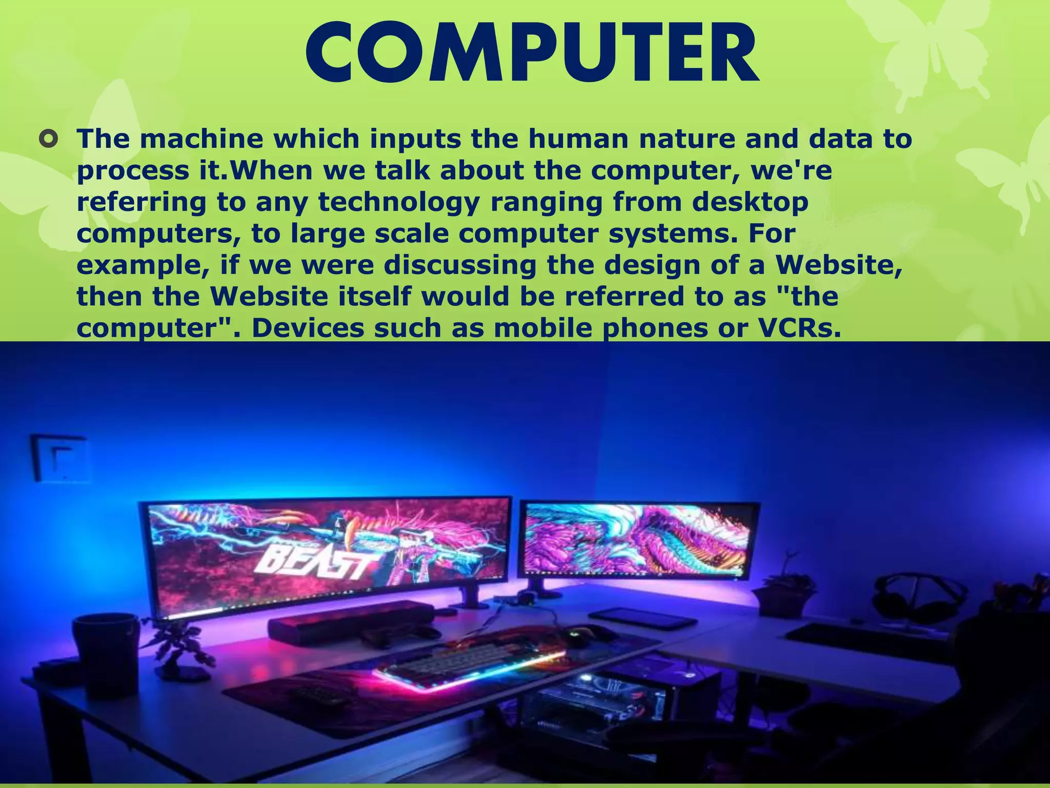 COMPUTER
 The machine which inputs the human nature and data to
process it.When we talk about the computer, we're
referring to any technology ranging from desktop
computers, to large scale computer systems. For
example, if we were discussing the design of a Website,
then the Website itself would be referred to as "the
computer". Devices such as mobile phones or VCRs.
 