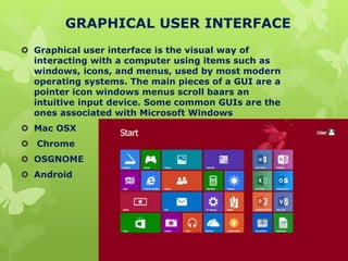 GRAPHICAL USER INTERFACE
 Graphical user interface is the visual way of
interacting with a computer using items such as
windows, icons, and menus, used by most modern
operating systems. The main pieces of a GUI are a
pointer icon windows menus scroll baars an
intuitive input device. Some common GUIs are the
ones associated with Microsoft Windows
 Mac OSX
 Chrome
 OSGNOME
 Android
 