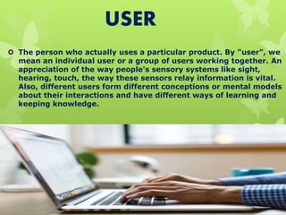 USER
 The person who actually uses a particular product. By "user", we
mean an individual user or a group of users working together. An
appreciation of the way people's sensory systems like sight,
hearing, touch, the way these sensors relay information is vital.
Also, different users form different conceptions or mental models
about their interactions and have different ways of learning and
keeping knowledge.
 