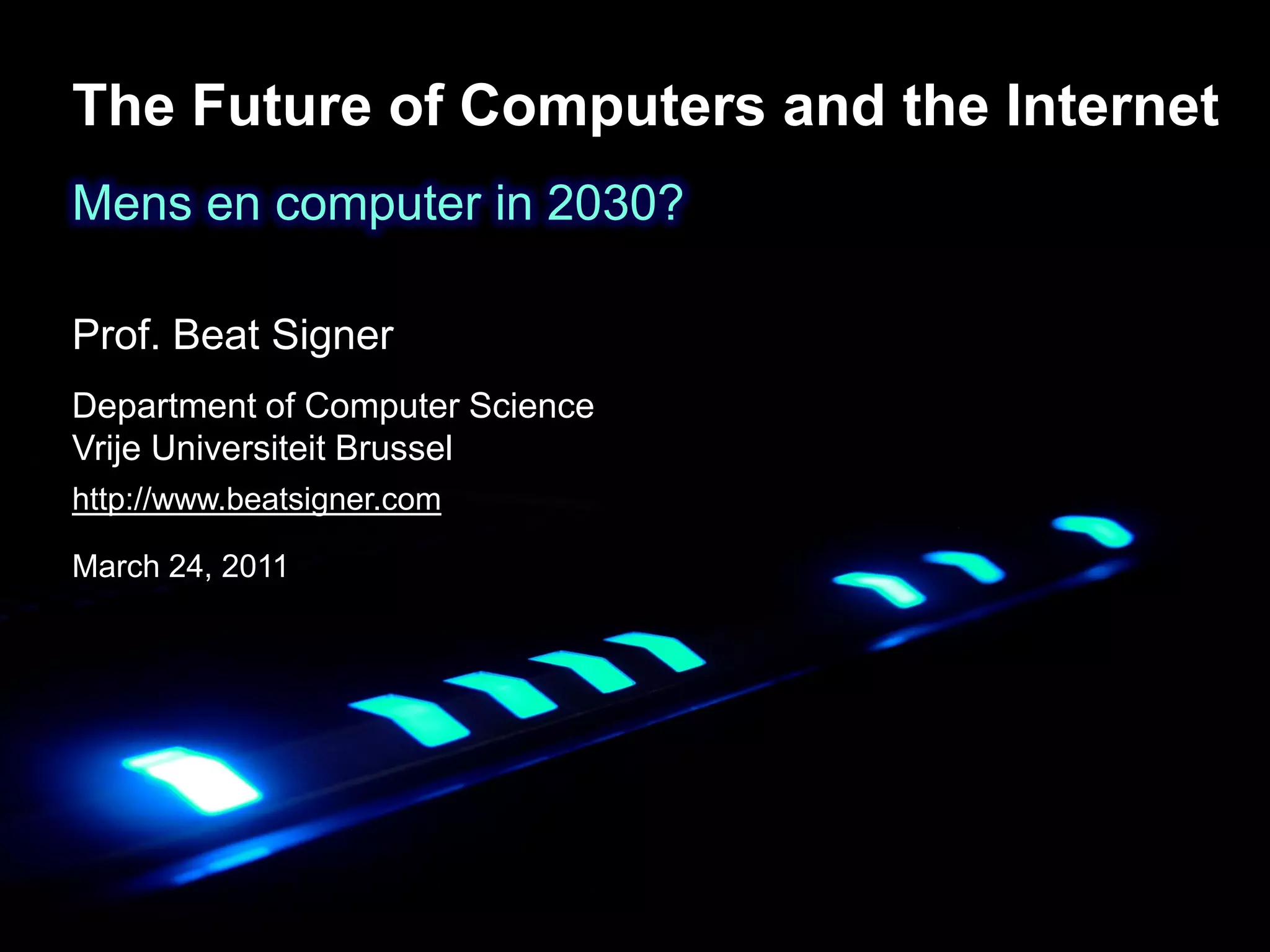 The Future of Computers and the Internet
Mens en computer in 2030?

Prof. Beat Signer
Department of Computer Science
Vrije & Information Systems Engineering Lab (WISE)
Web Universiteit Brussel
Department of Computer Science
http://www.beatsigner.com
Vrije Universiteit Brussel
March 24, 2011
 