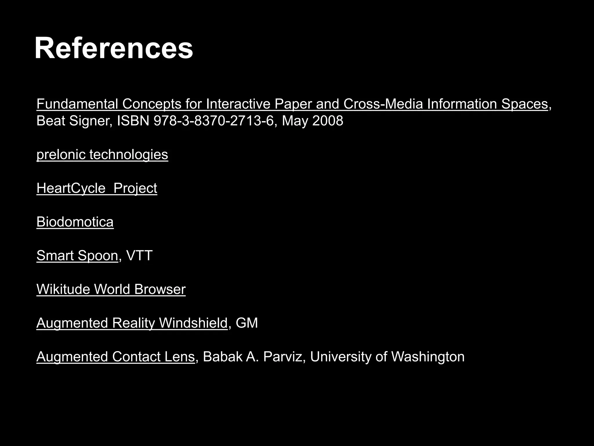 References
Fundamental Concepts for Interactive Paper and Cross-Media Information Spaces,
Beat Signer, ISBN 978-3-8370-2713-6, May 2008

prelonic technologies

HeartCycle Project

Biodomotica

Smart Spoon, VTT

Wikitude World Browser

Augmented Reality Windshield, GM

Augmented Contact Lens, Babak A. Parviz, University of Washington
 