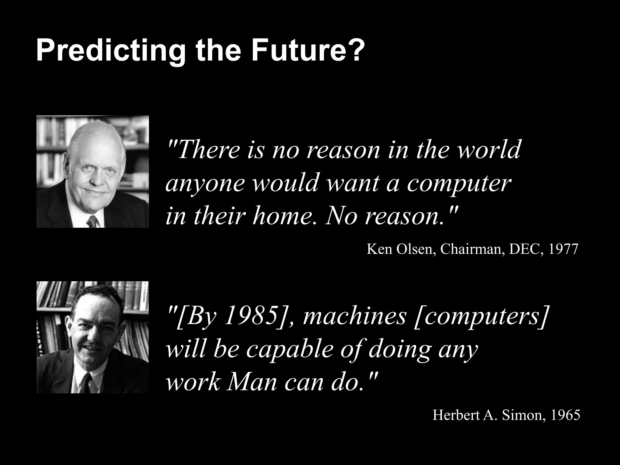 Predicting the Future?


        "There is no reason in the world
        anyone would want a computer
        in their home. No reason."
                          Ken Olsen, Chairman, DEC, 1977



        "[By 1985], machines [computers]
        will be capable of doing any
        work Man can do."
                                   Herbert A. Simon, 1965
 