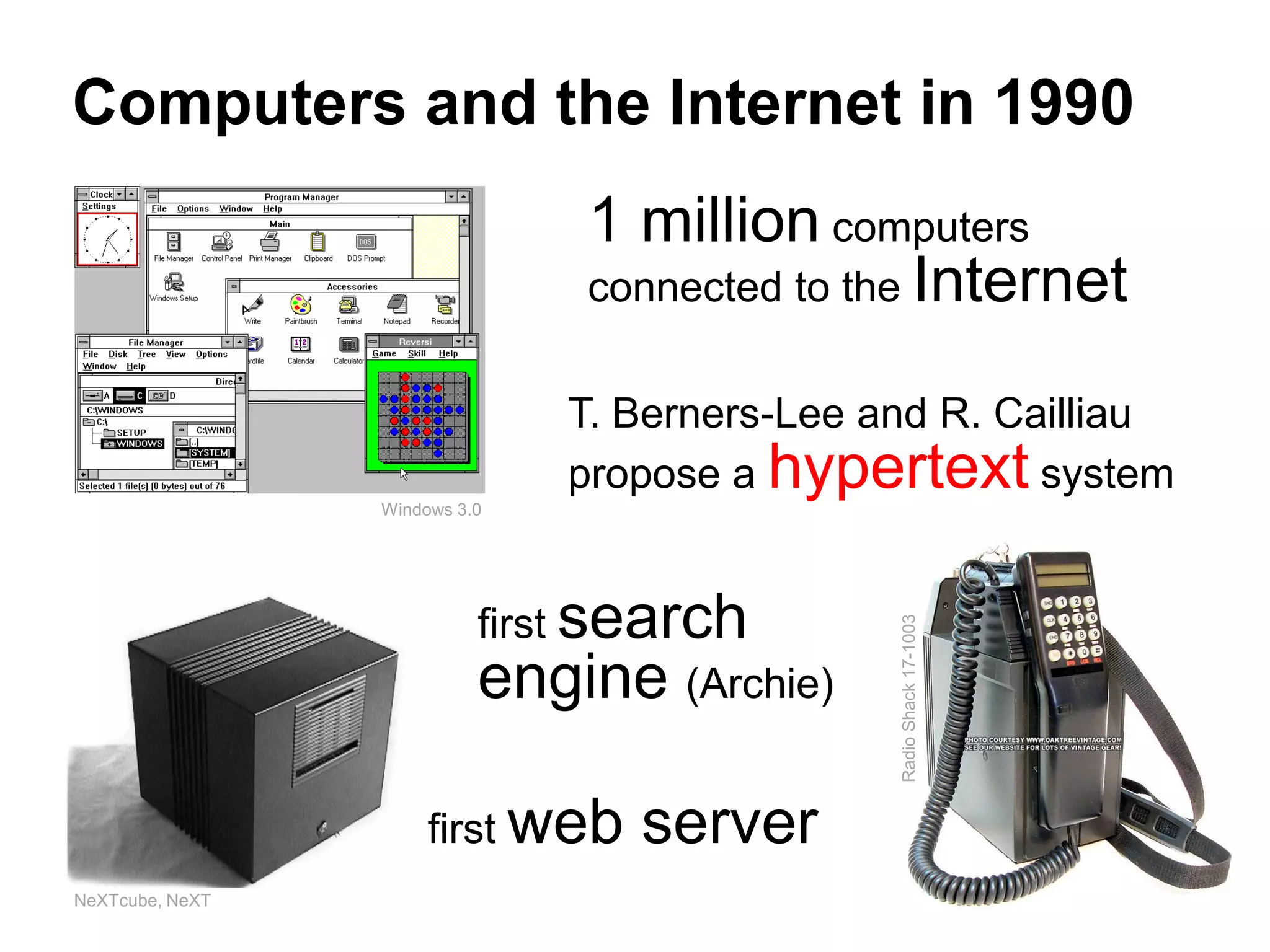 Computers and the Internet in 1990
                               1 million computers
                               connected to the Internet

                               T. Berners-Lee and R. Cailliau
                               propose a hypertext system
                 Windows 3.0




                           first search




                                               Radio Shack 17-1003
                           engine (Archie)

                      first web   server
NeXTcube, NeXT
 
