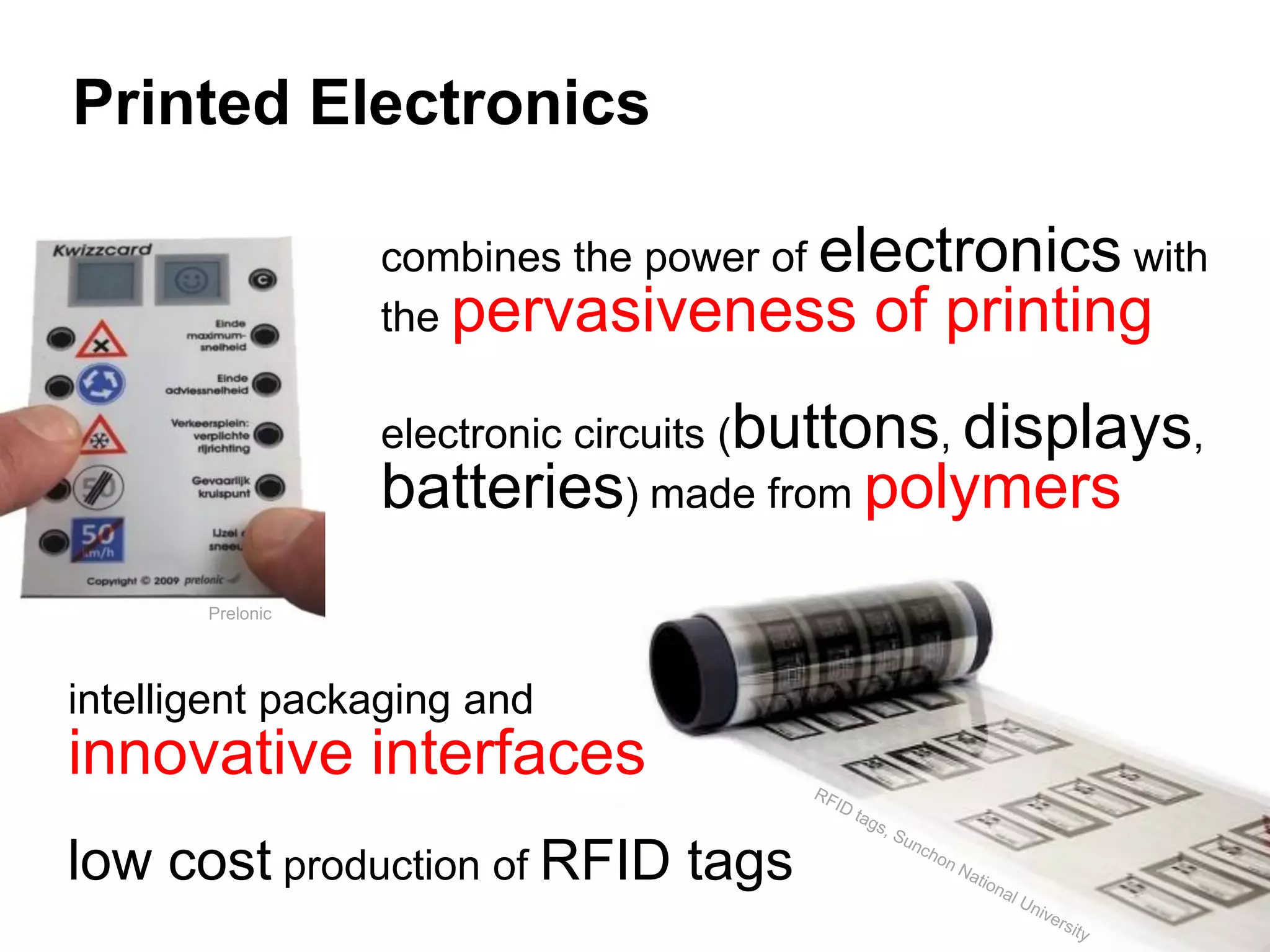 Printed Electronics

                  combines the power of electronics with
                  the pervasiveness of printing

                  electronic circuits (buttons, displays,
                  batteries) made from polymers
       Prelonic




intelligent packaging and
innovative interfaces
low cost production of RFID tags
 