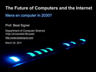 The Future of Computers and the Internet
Mens en computer in 2030?

Prof. Beat Signer
Department of Computer Science
Vrije & Information Systems Engineering Lab (WISE)
Web Universiteit Brussel
Department of Computer Science
http://www.beatsigner.com
Vrije Universiteit Brussel
March 24, 2011
 