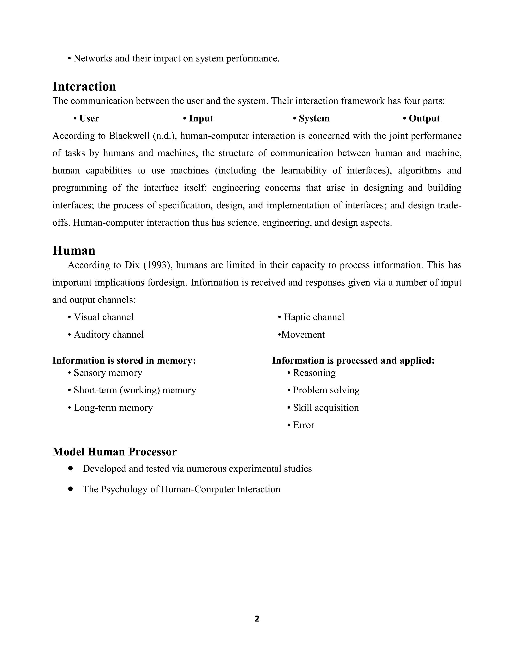 • Networks and their impact on system performance.

Interaction
The communication between the user and the system. Their interaction framework has four parts:
• User

• Input

• System

• Output

According to Blackwell (n.d.), human-computer interaction is concerned with the joint performance
of tasks by humans and machines, the structure of communication between human and machine,
human capabilities to use machines (including the learnability of interfaces), algorithms and
programming of the interface itself; engineering concerns that arise in designing and building
interfaces; the process of specification, design, and implementation of interfaces; and design tradeoffs. Human-computer interaction thus has science, engineering, and design aspects.

Human
According to Dix (1993), humans are limited in their capacity to process information. This has
important implications fordesign. Information is received and responses given via a number of input
and output channels:
• Visual channel

• Haptic channel

• Auditory channel

•Movement

Information is stored in memory:
• Sensory memory

Information is processed and applied:
• Reasoning

• Short-term (working) memory

• Problem solving

• Long-term memory

• Skill acquisition
• Error

Model Human Processor
Developed and tested via numerous experimental studies
The Psychology of Human-Computer Interaction

2

 