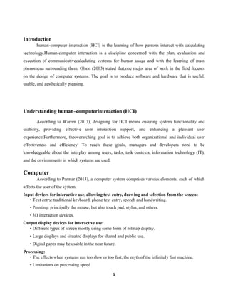 Introduction
human-computer interaction (HCI) is the learning of how persons interact with calculating
technology.Human-computer interaction is a discipline concerned with the plan, evaluation and
execution of communicativecalculating systems for human usage and with the learning of main
phenomena surrounding them. Olson (2003) stated that,one major area of work in the field focuses
on the design of computer systems. The goal is to produce software and hardware that is useful,
usable, and aesthetically pleasing.

Understanding human–computerinteraction (HCI)
According to Warren (2013), designing for HCI means ensuring system functionality and
usability, providing effective user interaction support, and enhancing a pleasant user
experience.Furthermore, theoverarching goal is to achieve both organizational and individual user
effectiveness and efficiency. To reach these goals, managers and developers need to be
knowledgeable about the interplay among users, tasks, task contexts, information technology (IT),
and the environments in which systems are used.

Computer
According to Parmar (2013), a computer system comprises various elements, each of which
affects the user of the system.
Input devices for interactive use, allowing text entry, drawing and selection from the screen:
• Text entry: traditional keyboard, phone text entry, speech and handwriting.
• Pointing: principally the mouse, but also touch pad, stylus, and others.
• 3D interaction devices.
Output display devices for interactive use:
• Different types of screen mostly using some form of bitmap display.
• Large displays and situated displays for shared and public use.
• Digital paper may be usable in the near future.
Processing:
• The effects when systems run too slow or too fast, the myth of the infinitely fast machine.
• Limitations on processing speed.
1

 