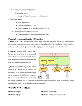 A simple “computer” architecture:

-

Perceptual processor
storage of signals from senses + brief memory

- Cognitive processor
Working memory
Long-term memory (LTM)
Think, analyses, recall from LTM, store in STM

-

Motor processormodel human processor
Transmit signals to muscles etc.(Bechhofer,1983).

Physical considerations in HCI design
1_Vision,Jacob (1991) mentioned that, as we learn to become a systems analyst, we are becoming
accustomed to designing screens and reports for sighted people. The use of color, fonts, graphics,
software, and PowerPoint presentations for displays and printed reports as input and output.
2_Hearing, Rogers(2004) stated that,
humans also have limits to the amount of
stress their senses can withstand. Noisy
laser printers and phone conversations can
lead to overload on human hearing.
3_Touch,Rogers(2004) argued that, when
using an HCI perspective to evaluate the
usefulness of keyboards and other input
devices, we can rate the human–computer
fit as well as the dimensions examining
the human–computer–task fit. The choices of human–computer interfaces, such as keyboards, direct
manipulation, using a stylus, a mouse, and touch screens.

Why Do We Need HCI?
• Software forgets

• Software is inflexible

• Software is lazy

• Software blames and abuses users
3

 