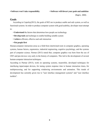 • Software won’t take responsibility

• Software will thwart your goals and ambition
(Rogers, 2004) .

Goals
According to Ceperley(2013), the goals of HCI are to produce usable and safe system, as well as
functional systems. In order to produce computer system with good usability, developer must attempt
to:
• Understand the factors that determines how people use technology
• Develop tools and technique to enable building suitable system
• Achieve efficient, effective and safe interaction
• Put people first
Human-computer interaction arose as a field from intertwined roots in computer graphics, operating
systems, human factors, ergonomics, industrial engineering, cognitive psychology, and the systems
part of computer science. Parmar (2013) stated that, computer graphics was born from the use of
CRT and pen devices very early in the history of computers. This led to the development of several
human-computer interaction techniques.
According to Parmar (2013), work on operating systems, meanwhile, developed techniques for
interfacing input/output devices, for tuning system response time to human interaction times, for
multiprocessing, and for supporting windowing environments and animation. This trends of
development has currently given rise to "user interface management systems" and "user interface
toolkits".

4

 