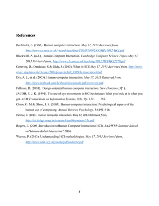 References
Bechhofer, S. (1983). Human computer interaction. May 17, 2013 Retrieved from,
http://www.cs.man.ac.uk/~seanb/teaching/COMP10092/COMP10092-HCI.pdf
Blackwell, A. (n.d.). Human Computer Interaction. Cambridge Computer Science Tripos.May 17,
2013 Retrieved from, http://www.cl.cam.ac.uk/teaching/1011/HCI/HCI2010.pdf
Ceperley, D., Dandekar, S & Eddy, J. (2013). What is HCI?May 17, 2013 Retrieved from, http://repont.tcc.virginia.edu/classes/200r/projects/fall_1999/hci/overview.html
Dix, A. J., et al. (2003). Human-computer interaction. May 17, 2013 Retrieved from,
http://www.hcibook.com/hcibook/downloads/pdf/exercises.pdf.
Fallman, D. (2003). Design-oriented human computer interaction. New Horizons, 5(1).
JACOB, R. J. K. (1991). The use of eye movements in HCI techniques:What you look at is what you
get. ACM Transactions on Information Systems, 9(3). Pp. 152-

169.

Olson, G. M & Olson, J. S. (2003). Human-computer interaction: Psychological aspects of the
human use of computing. Annual Reviews Psychology. 54:491–516.
Parmar, D. (2013). Human computer interaction. May 17, 2013 Retrieved from,

http://sit.iitkgp.ernet.in/research/aut04seminar1/5r.pdf
Rogers, E. (2004).Introduction toHuman-Computer Interaction (HCI). RAS/IFRR Summer School
on"Human-Robot Interaction".2004.
Warren, P. (2013). Understanding HCI methodologies. May 17, 2013 Retrieved from,
http://www.uml.org.cn/jiaohu/pdf/undertst.pdf

5

 