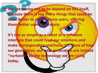  We are advise not to be depend on HCI itself, 
because there is too many things that could be 
done better to attract more users, offering 
them better user experience. 
It’s not as simple as a robot or a software 
interface that could read our emotions and 
make corresponding reactions, it’s more of how 
our generation, our next generation are trained 
“nurtured” by the technology we are using 
today. 
 