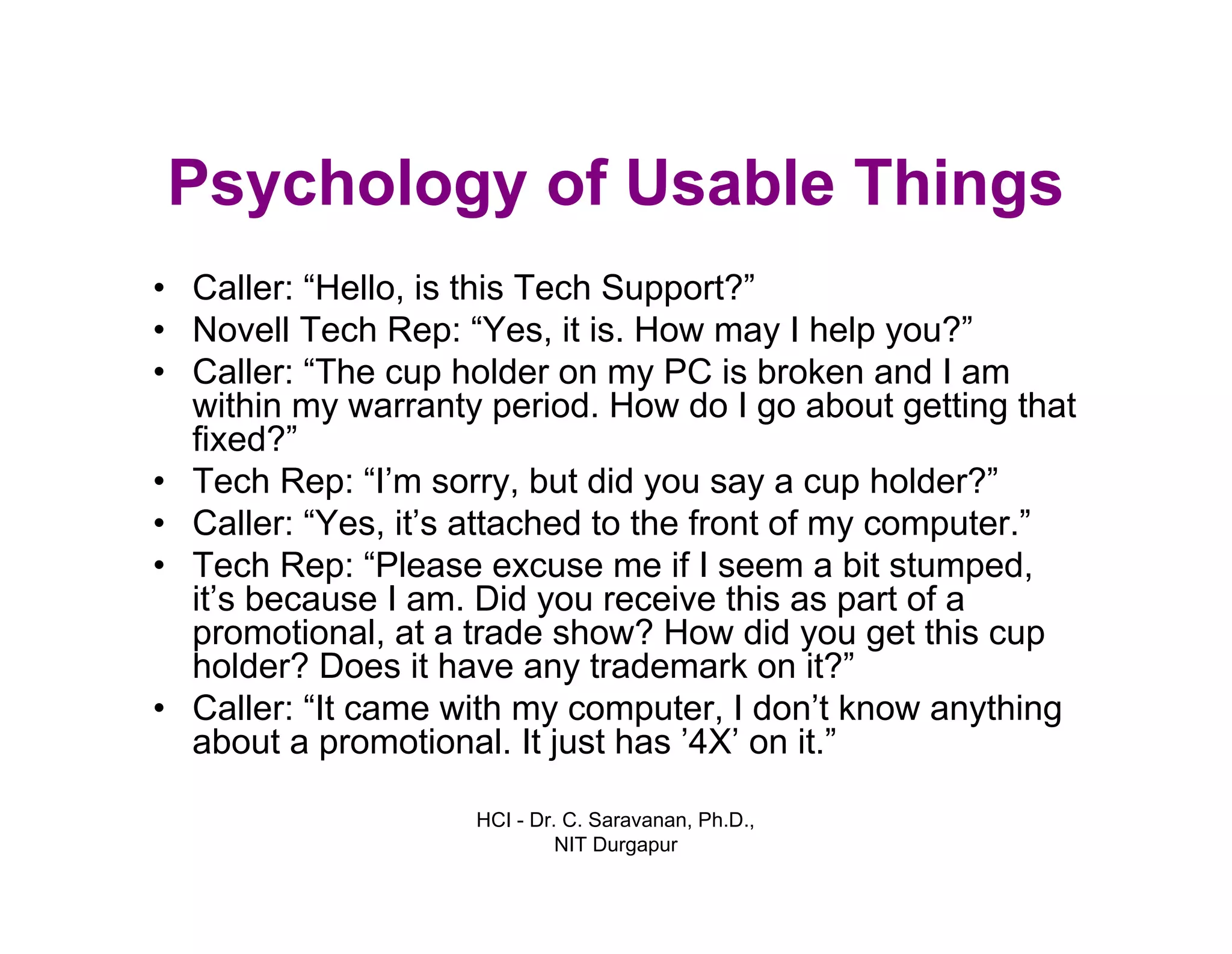 HCI - Dr. C. Saravanan, Ph.D.,
NIT Durgapur
Psychology of Usable Things
• Caller: “Hello, is this Tech Support?”
• Novell Tech Rep: “Yes, it is. How may I help you?”
• Caller: “The cup holder on my PC is broken and I am
within my warranty period. How do I go about getting that
fixed?”
• Tech Rep: “I’m sorry, but did you say a cup holder?”
• Caller: “Yes, it’s attached to the front of my computer.”
• Tech Rep: “Please excuse me if I seem a bit stumped,
it’s because I am. Did you receive this as part of a
promotional, at a trade show? How did you get this cup
holder? Does it have any trademark on it?”
• Caller: “It came with my computer, I don’t know anything
about a promotional. It just has ’4X’ on it.”
 