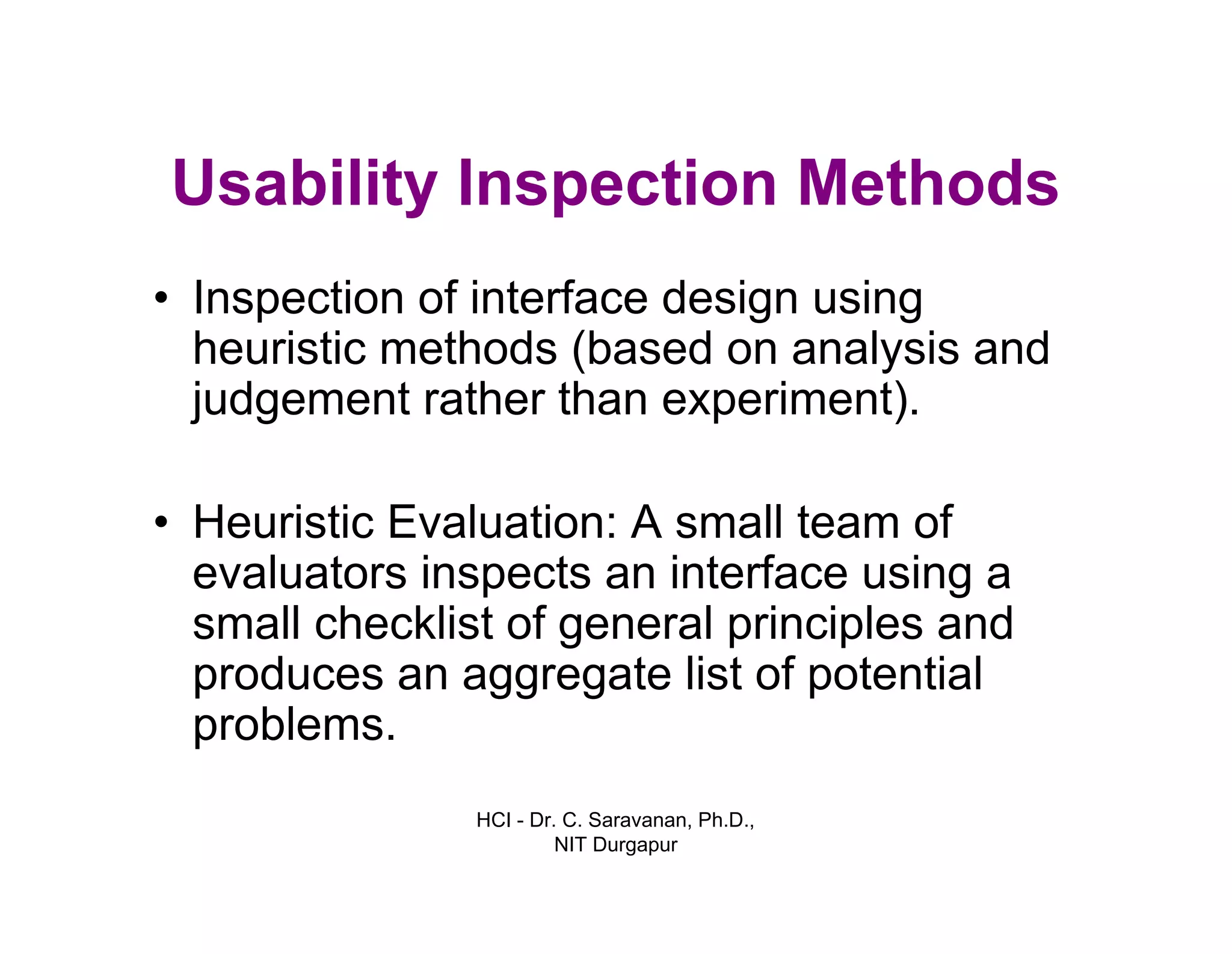 HCI - Dr. C. Saravanan, Ph.D.,
NIT Durgapur
Usability Inspection Methods
• Inspection of interface design using
heuristic methods (based on analysis and
judgement rather than experiment).
• Heuristic Evaluation: A small team of
evaluators inspects an interface using a
small checklist of general principles and
produces an aggregate list of potential
problems.
 